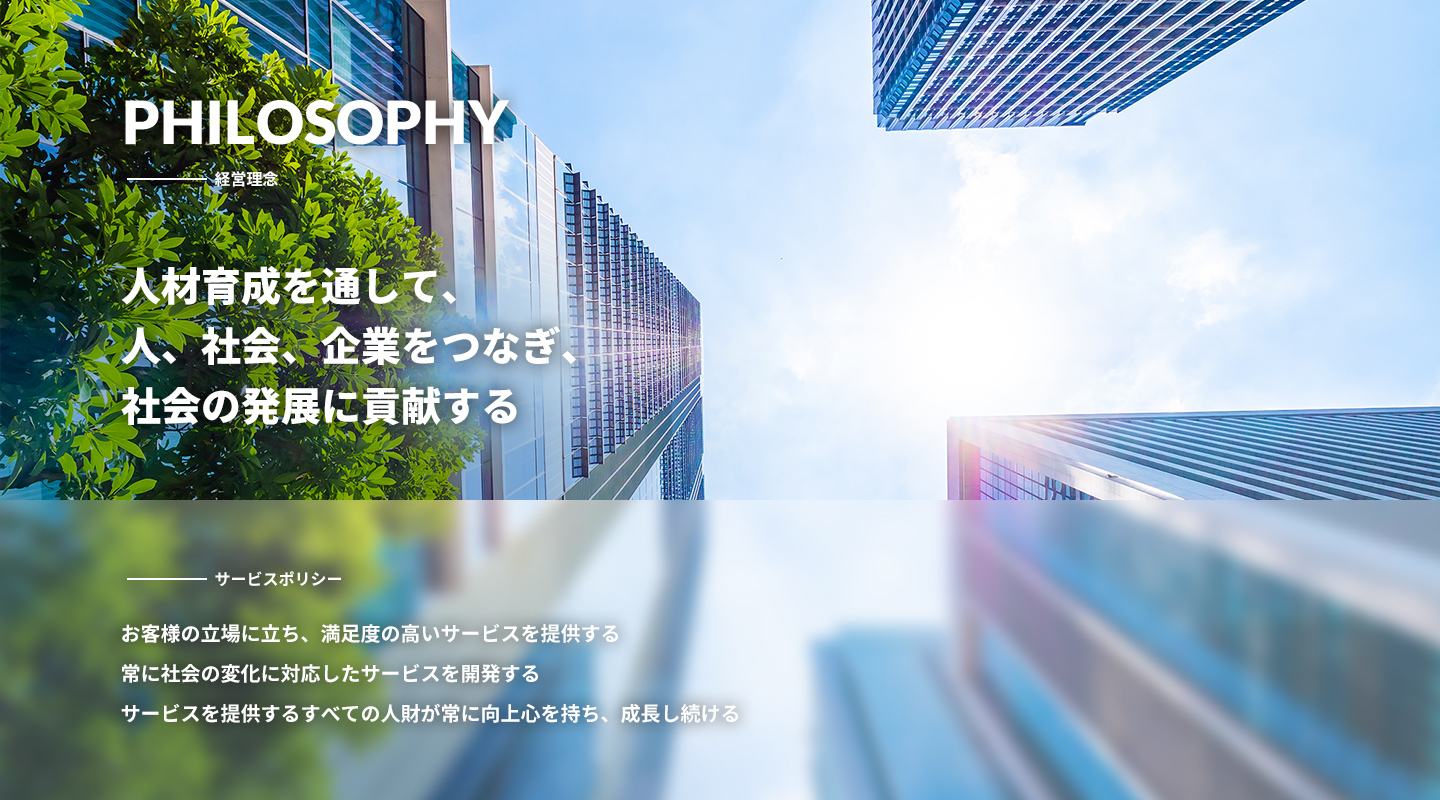 PHILOSOPHY（経営理念 ）人材育成を通して、人、社会、企業をつなぎ、社会の発展に貢献する サービスポリシー お客様の立場に立ち、満足度の高いサービスを提供する常に社会の変化に対応したサービスを開発するサービスを提供するすべての人財が常に向上心を持ち、成長し続ける